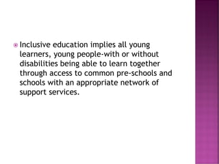  Inclusive education implies all young
learners, young people-with or without
disabilities being able to learn together
through access to common pre-schools and
schools with an appropriate network of
support services.
 
