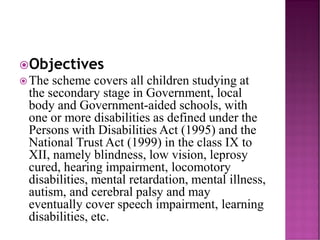 Objectives
The scheme covers all children studying at
the secondary stage in Government, local
body and Government-aided schools, with
one or more disabilities as defined under the
Persons with Disabilities Act (1995) and the
National Trust Act (1999) in the class IX to
XII, namely blindness, low vision, leprosy
cured, hearing impairment, locomotory
disabilities, mental retardation, mental illness,
autism, and cerebral palsy and may
eventually cover speech impairment, learning
disabilities, etc.
 