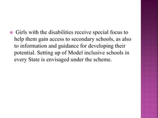  Girls with the disabilities receive special focus to
help them gain access to secondary schools, as also
to information and guidance for developing their
potential. Setting up of Model inclusive schools in
every State is envisaged under the scheme.
 