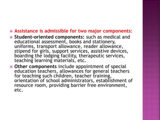  Assistance is admissible for two major components:
 Student-oriented components: such as medical and
educational assessment, books and stationery,
uniforms, transport allowance, reader allowance,
stipend for girls, support services, assistive devices,
boarding the lodging facility, therapeutic services,
teaching learning materials, etc.
 Other components include appointment of special
education teachers, allowances for general teachers
for teaching such children, teacher training,
orientation of school administrators, establishment of
resource room, providing barrier free environment,
etc.
 