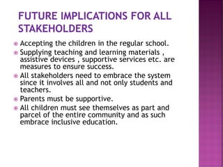  Accepting the children in the regular school.
 Supplying teaching and learning materials ,
assistive devices , supportive services etc. are
measures to ensure success.
 All stakeholders need to embrace the system
since it involves all and not only students and
teachers.
 Parents must be supportive.
 All children must see themselves as part and
parcel of the entire community and as such
embrace inclusive education.
 