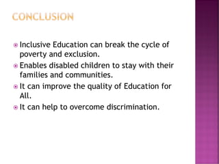  Inclusive Education can break the cycle of
poverty and exclusion.
 Enables disabled children to stay with their
families and communities.
 It can improve the quality of Education for
All.
 It can help to overcome discrimination.
 