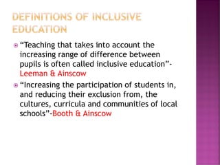  “Teaching that takes into account the
increasing range of difference between
pupils is often called inclusive education”-
Leeman & Ainscow
 “Increasing the participation of students in,
and reducing their exclusion from, the
cultures, curricula and communities of local
schools”-Booth & Ainscow
 