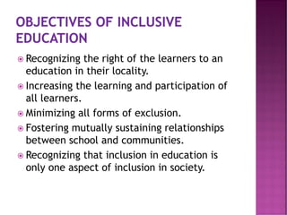 Recognizing the right of the learners to an
education in their locality.
 Increasing the learning and participation of
all learners.
 Minimizing all forms of exclusion.
 Fostering mutually sustaining relationships
between school and communities.
 Recognizing that inclusion in education is
only one aspect of inclusion in society.
 