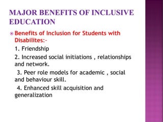  Benefits of Inclusion for Students with
Disabilites:-
1. Friendship
2. Increased social initiations , relationships
and network.
3. Peer role models for academic , social
and behaviour skill.
4. Enhanced skill acquisition and
generalization
 