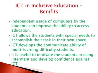  Independent usage of computers by the
students can improve the ability to access
education.
 ICT allows the students with special needs to
accomplish their task in their own space.
 ICT develops the communicate ability of
multi-learning difficulty students.
 It is useful to motivate the students in using
interment and develop confidence against
ICT.
 