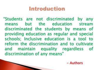 “Students are not discriminated by any
means but the education stream
discriminated the students by means of
providing education as regular and special
schools; Inclusive education is a tool to
reform the discrimination and to cultivate
and maintain equality regardless of
discrimination of any means”
- Authors
 