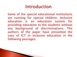 Some of the special educational institutions
are running for special children. Inclusive
education is an education system for
providing education to the students without
any background of discriminations. The
authors of the paper have presented the
uses of ICT in inclusive education in the
following passages.
 