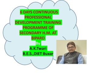 6 DAYS CONTINUOUS
PROFESSIONAL
DEVELOPMENT TRAINING
PROGRAMME OF
SECONDARY H.M. AT
BIPARD
By
A.K.Twari
B.E.S.,DIET Buxar
 