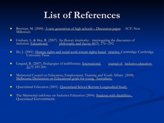 List of References Brennan, M. (2000).  A new generation of high schools – Discussion paper .  ACT: New  Millenium Graham, L. & Slee, R. (2007). An illusory interiority:  interrogating the discourses of  inclusion.  Educational  philosophy and theory 40 (2), 276 –292. Ife, J. (2001).  Human rights and social work towars rights-based  practice.  Cambridge: Cambridge  University Press. Lingard, B. (2007). Pedagogies of indifference.  International  journal of  inclusive education  11 (3) 245-266. Ministerial Council on Education, Employment, Training and Youth Affairs  (2008).  Melbourne Declaration on Educational goals for young  Australians. Queensland Education (2001).  Queensland School Reform Longitudinal Study. The Ministerial taskforce on Inclusive Education (2004).  Students with disabilities.  Queensland  Government. 