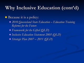 Why Inclusive Education (cont’d) Because it is a policy: 2010 Queensland State Education – Education Training Reforms for the Future Framework for the Gifted (QLD) Inclusive Education Statement 2005 (QLD) Strategic Plan 2007 – 2011 (QLD) 