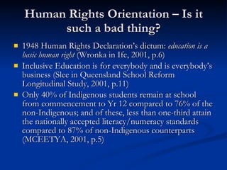 Human Rights Orientation – Is it such a bad thing? 1948 Human Rights Declaration’s dictum:  education is a basic human right  (Wronka in Ife, 2001, p.6) Inclusive Education is for everybody and is everybody’s business (Slee in Queensland School Reform Longitudinal Study, 2001, p.11) Only 40% of Indigenous students remain at school from commencement to Yr 12 compared to 76% of the non-Indigenous; and of these, less than one-third attain the nationally accepted literacy/numeracy standards compared to 87% of non-Indigenous counterparts (MCEETYA, 2001, p.5)  