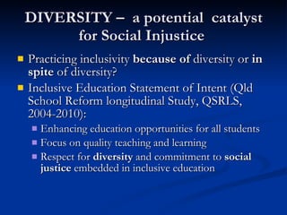 DIVERSITY –  a potential  catalyst for Social Injustice  Practicing inclusivity  because of  diversity or  in spite  of diversity? Inclusive Education Statement of Intent (Qld School Reform longitudinal Study, QSRLS, 2004-2010): Enhancing education opportunities for all students Focus on quality teaching and learning Respect for  diversity  and commitment to  social justice  embedded in inclusive education 