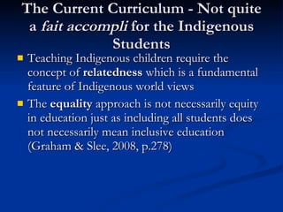 The Current Curriculum - Not quite a  fait accompli  for the Indigenous Students Teaching Indigenous children require the concept of  relatedness  which is a fundamental feature of Indigenous world views The  equality  approach is not necessarily equity in education just as including all students does not necessarily mean inclusive education (Graham & Slee, 2008, p.278) 
