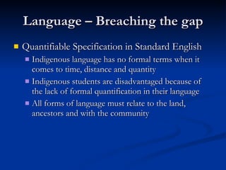Language – Breaching the gap Quantifiable Specification in Standard English Indigenous language has no formal terms when it comes to time, distance and quantity Indigenous students are disadvantaged because of the lack of formal quantification in their language All forms of language must relate to the land, ancestors and with the community 