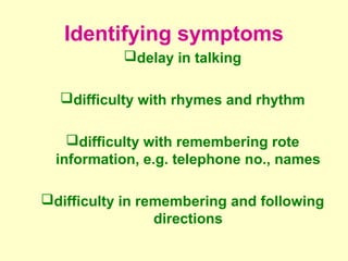 Identifying symptoms
           delay in talking

  difficulty with rhymes and rhythm

    difficulty with remembering rote
  information, e.g. telephone no., names

difficulty in remembering and following
                 directions
 