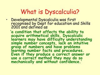What is Dyscalculia?
• Developmental Dyscalculia was first
   recognised by Dept for education and Skills
   2001 and defined as
  ‘a condition that affects the ability to
   acquire arithmetical skills. Dyscalculic
   learners may have difficulty understanding
   simple number concepts, lack an intuitive
   grasp of numbers and have problems
   learning number facts and procedures.
   Even if they produce a correct answer or
   use a correct method they may do so
   mechanically and without confidence.’
 