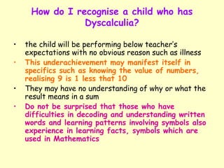 How do I recognise a child who has
                Dyscalculia?

•   the child will be performing below teacher’s
    expectations with no obvious reason such as illness
•   This underachievement may manifest itself in
    specifics such as knowing the value of numbers,
    realising 9 is 1 less that 10
•   They may have no understanding of why or what the
    result means in a sum
•   Do not be surprised that those who have
    difficulties in decoding and understanding written
    words and learning patterns involving symbols also
    experience in learning facts, symbols which are
    used in Mathematics
 