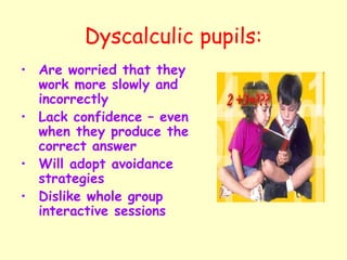 Dyscalculic pupils:
• Are worried that they
  work more slowly and
  incorrectly
• Lack confidence – even
  when they produce the
  correct answer
• Will adopt avoidance
  strategies
• Dislike whole group
  interactive sessions
 