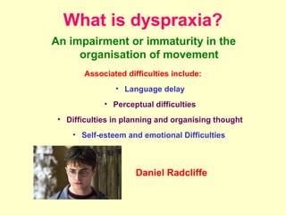 What is dyspraxia?
An impairment or immaturity in the
     organisation of movement
        Associated difficulties include:
                • Language delay
             • Perceptual difficulties
 • Difficulties in planning and organising thought
     • Self-esteem and emotional Difficulties



                      Daniel Radcliffe
 