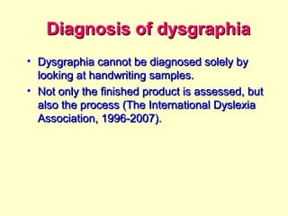 Diagnosis of dysgraphia
• Dysgraphia cannot be diagnosed solely by
  looking at handwriting samples.
• Not only the finished product is assessed, but
  also the process (The International Dyslexia
  Association, 1996-2007).
 
