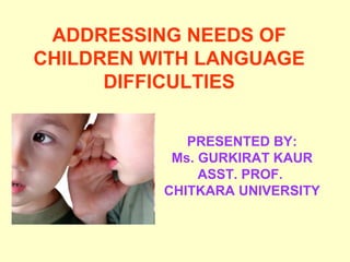 ADDRESSING NEEDS OF
CHILDREN WITH LANGUAGE
      DIFFICULTIES

             PRESENTED BY:
           Ms. GURKIRAT KAUR
               ASST. PROF.
          CHITKARA UNIVERSITY
 