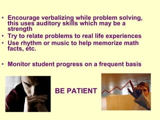 • Encourage verbalizing while problem solving,
  this uses auditory skills which may be a
  strength
• Try to relate problems to real life experiences
• Use rhythm or music to help memorize math
  facts, etc.

• Monitor student progress on a frequent basis



                  BE PATIENT
 