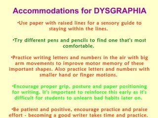 Accommodations for DYSGRAPHIA
   •Use paper with raised lines for a sensory guide to
               staying within the lines.

 •Try different pens and pencils to find one that's most
                      comfortable.

 •Practice writing letters and numbers in the air with big
   arm movements to improve motor memory of these
important shapes. Also practice letters and numbers with
             smaller hand or finger motions.

 •Encourage proper grip, posture and paper positioning
 for writing. It's important to reinforce this early as it's
  difficult for students to unlearn bad habits later on.

 •Be patient and positive, encourage practice and praise
effort - becoming a good writer takes time and practice.
 
