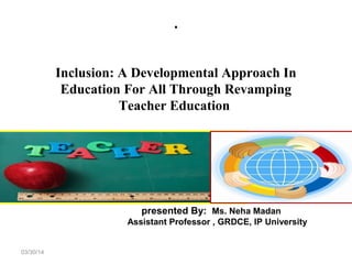 .
03/30/14
Inclusion: A Developmental Approach In
Education For All Through Revamping
Teacher Education
presented By: Ms. Neha Madan
Assistant Professor , GRDCE, IP University
 