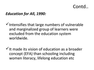 Contd.. 
Education for All, 1990: 
Intensifies that large numbers of vulnerable 
and marginalized group of learners were 
excluded from the education system 
worldwide. 
It made its vision of education as a broader 
concept (EFA) than schooling including 
women literacy, lifelong education etc 
 