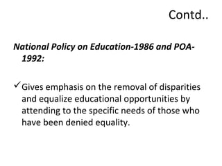Contd.. 
National Policy on Education-1986 and POA- 
1992: 
Gives emphasis on the removal of disparities 
and equalize educational opportunities by 
attending to the specific needs of those who 
have been denied equality. 
 