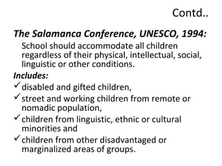 Contd.. 
The Salamanca Conference, UNESCO, 1994: 
School should accommodate all children 
regardless of their physical, intellectual, social, 
linguistic or other conditions. 
Includes: 
disabled and gifted children, 
street and working children from remote or 
nomadic population, 
children from linguistic, ethnic or cultural 
minorities and 
children from other disadvantaged or 
marginalized areas of groups. 
 