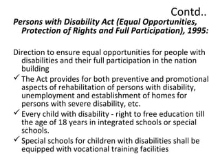 Contd.. 
Persons with Disability Act (Equal Opportunities, 
Protection of Rights and Full Participation), 1995: 
Direction to ensure equal opportunities for people with 
disabilities and their full participation in the nation 
building 
The Act provides for both preventive and promotional 
aspects of rehabilitation of persons with disability, 
unemployment and establishment of homes for 
persons with severe disability, etc. 
Every child with disability - right to free education till 
the age of 18 years in integrated schools or special 
schools. 
Special schools for children with disabilities shall be 
equipped with vocational training facilities 
 
