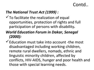 Contd.. 
The National Trust Act (1999) : 
To facilitate the realization of equal 
opportunities, protection of rights and full 
participation of persons with disability. 
World Education Forum in Dakar, Senegal 
(2000): 
Education must take into account -the most 
disadvantaged including working children, 
remote rural dwellers, nomads, ethnic and 
linguistic minority children, affected by 
conflicts, HIV-AIDS, hunger and poor health and 
those with special learning needs. 
 
