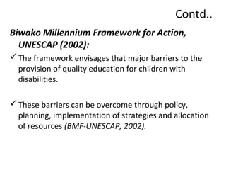 Contd.. 
Biwako Millennium Framework for Action, 
UNESCAP (2002): 
The framework envisages that major barriers to the 
provision of quality education for children with 
disabilities. 
These barriers can be overcome through policy, 
planning, implementation of strategies and allocation 
of resources (BMF-UNESCAP, 2002). 
 