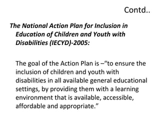 Contd.. 
The National Action Plan for Inclusion in 
Education of Children and Youth with 
Disabilities (IECYD)-2005: 
The goal of the Action Plan is –“to ensure the 
inclusion of children and youth with 
disabilities in all available general educational 
settings, by providing them with a learning 
environment that is available, accessible, 
affordable and appropriate.” 
 