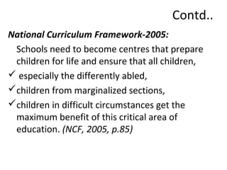 Contd.. 
National Curriculum Framework-2005: 
Schools need to become centres that prepare 
children for life and ensure that all children, 
 especially the differently abled, 
children from marginalized sections, 
children in difficult circumstances get the 
maximum benefit of this critical area of 
education. (NCF, 2005, p.85) 
 