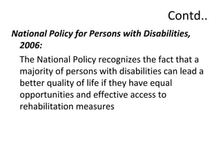 Contd.. 
National Policy for Persons with Disabilities, 
2006: 
The National Policy recognizes the fact that a 
majority of persons with disabilities can lead a 
better quality of life if they have equal 
opportunities and effective access to 
rehabilitation measures 
 