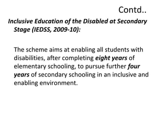 Contd.. 
Inclusive Education of the Disabled at Secondary 
Stage (IEDSS, 2009-10): 
The scheme aims at enabling all students with 
disabilities, after completing eight years of 
elementary schooling, to pursue further four 
years of secondary schooling in an inclusive and 
enabling environment. 
 