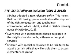Contd.. 
RTE- SSA’s Policy on Inclusion (2001 & 2012): 
SSA has adopted a zero rejection policy. This means 
that no child having special needs should be deprived 
of the right to education and taught in an 
environment, which is best, suited to his/her learning 
needs (MHRD,GoI,2011). 
Every child with special needs should be placed in 
the neighborhood schools, with needed support 
services 
Children with special needs need to be facilitated to 
acquire certain skills that will enable them to access 
elementary education 
 