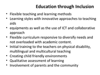 Education through Inclusion 
• Flexible teaching and learning methods 
• Learning styles with innovative approaches to teaching 
aids 
• equipments as well as the use of ICT and collaborative 
approach 
• Flexible curriculum responsive to diversify needs and 
not overloaded with academic content. 
• Initial training to the teachers on physical disability, 
multilingual and multicultural teaching 
• Creating child friendly environments 
• Qualitative assessment of learning 
• Involvement of parents and the community 
 