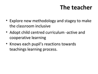 The teacher 
• Explore new methodology and stagey to make 
the classroom inclusive 
• Adopt child centred curriculum -active and 
cooperative learning 
• Knows each pupil’s reactions towards 
teachings learning process. 
 