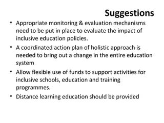 Suggestions 
• Appropriate monitoring & evaluation mechanisms 
need to be put in place to evaluate the impact of 
inclusive education policies. 
• A coordinated action plan of holistic approach is 
needed to bring out a change in the entire education 
system 
• Allow flexible use of funds to support activities for 
inclusive schools, education and training 
programmes. 
• Distance learning education should be provided 
 