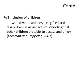 Contd.. 
Full inclusion of children 
with diverse abilities (i.e. gifted and 
disabilities) in all aspects of schooling that 
other children are able to access and enjoy 
(Loreman and Deppeler, 2001) 
 