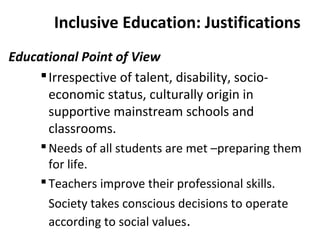 Inclusive Education: Justifications 
Educational Point of View 
Irrespective of talent, disability, socio-economic 
status, culturally origin in 
supportive mainstream schools and 
classrooms. 
Needs of all students are met –preparing them 
for life. 
 Teachers improve their professional skills. 
Society takes conscious decisions to operate 
according to social values. 
 