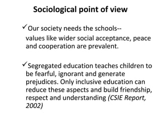 Sociological point of view 
Our society needs the schools-- 
values like wider social acceptance, peace 
and cooperation are prevalent. 
Segregated education teaches children to 
be fearful, ignorant and generate 
prejudices. Only inclusive education can 
reduce these aspects and build friendship, 
respect and understanding (CSIE Report, 
2002) 
 