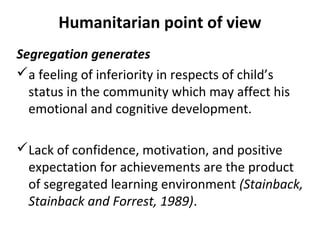 Humanitarian point of view 
Segregation generates 
a feeling of inferiority in respects of child’s 
status in the community which may affect his 
emotional and cognitive development. 
Lack of confidence, motivation, and positive 
expectation for achievements are the product 
of segregated learning environment (Stainback, 
Stainback and Forrest, 1989). 
 