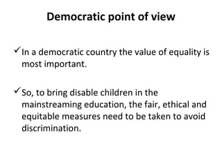 Democratic point of view 
In a democratic country the value of equality is 
most important. 
So, to bring disable children in the 
mainstreaming education, the fair, ethical and 
equitable measures need to be taken to avoid 
discrimination. 
 