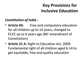 Key Provisions for 
Inclusive Education 
Constitution of India : 
• Article 45: Free and compulsory education 
for all children up to 14 years, changed to 
ECCE up to 6 years age (86th amendment of 
Constitution) 
• Article 21 A: Right to Education Act, 2009- 
Fundamental right of all children aged 6-14 to 
get equitable, free and quality education 
 