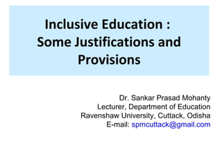 Inclusive Education : 
Some Justifications and 
Provisions 
Dr. Sankar Prasad Mohanty 
Lecturer, Department of Education 
Ravenshaw University, Cuttack, Odisha 
E-mail: spmcuttack@gmail.com 
 